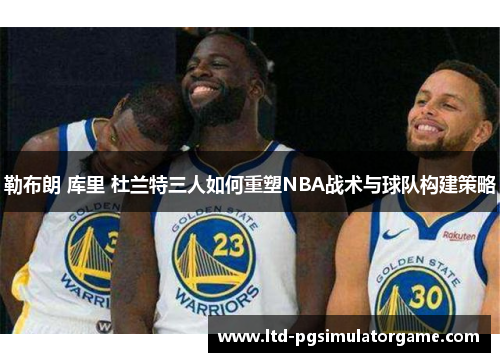 勒布朗 库里 杜兰特三人如何重塑NBA战术与球队构建策略