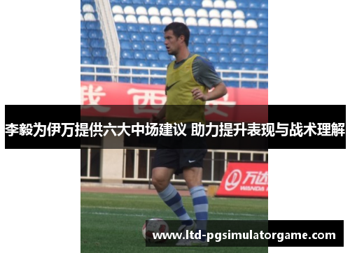 李毅为伊万提供六大中场建议 助力提升表现与战术理解
