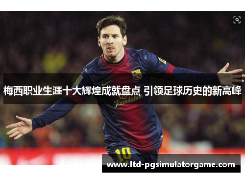 梅西职业生涯十大辉煌成就盘点 引领足球历史的新高峰