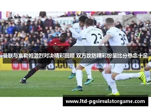 曼联与富勒姆激烈对决精彩回顾 双方攻防精彩纷呈比分悬念十足