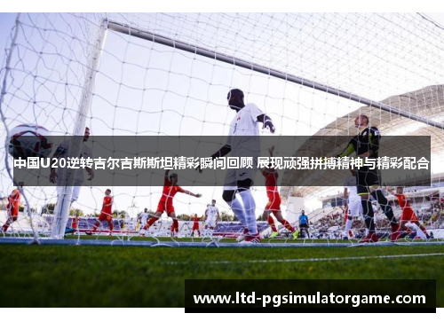 中国U20逆转吉尔吉斯斯坦精彩瞬间回顾 展现顽强拼搏精神与精彩配合