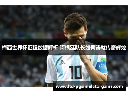 梅西世界杯征程数据解析 阿根廷队长如何铸就传奇辉煌
