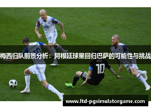梅西归队前景分析：阿根廷球星回归巴萨的可能性与挑战