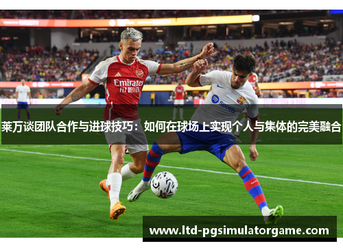 莱万谈团队合作与进球技巧：如何在球场上实现个人与集体的完美融合