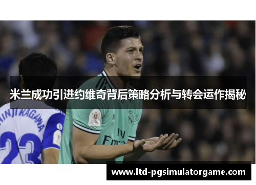 米兰成功引进约维奇背后策略分析与转会运作揭秘