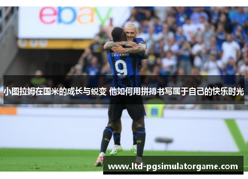 小图拉姆在国米的成长与蜕变 他如何用拼搏书写属于自己的快乐时光