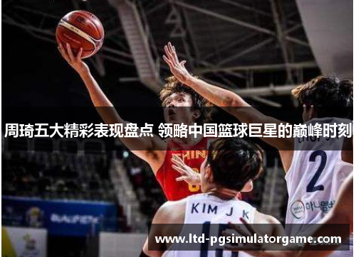 周琦五大精彩表现盘点 领略中国篮球巨星的巅峰时刻