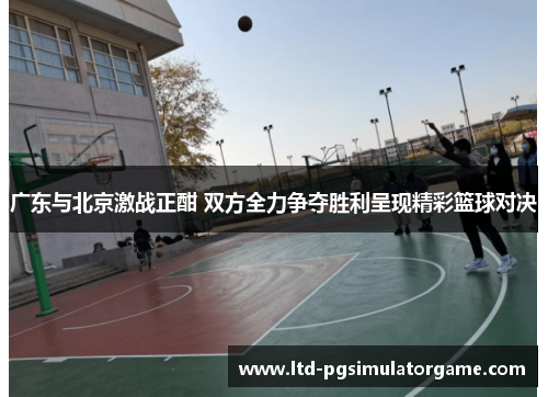 广东与北京激战正酣 双方全力争夺胜利呈现精彩篮球对决