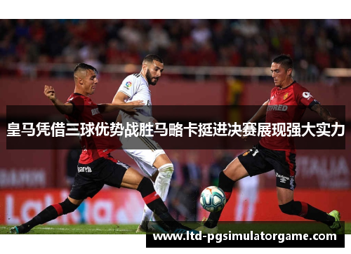 皇马凭借三球优势战胜马略卡挺进决赛展现强大实力