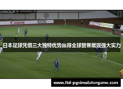 日本足球凭借三大独特优势赢得全球赞誉展现强大实力