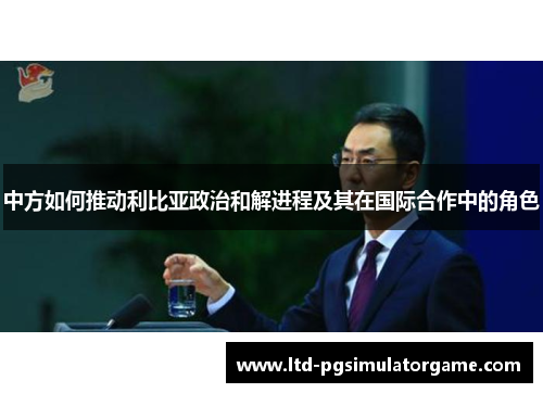 中方如何推动利比亚政治和解进程及其在国际合作中的角色