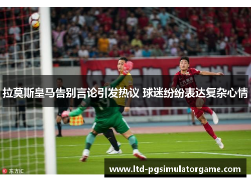 拉莫斯皇马告别言论引发热议 球迷纷纷表达复杂心情