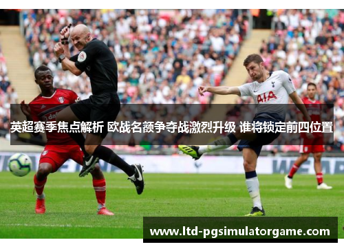 英超赛季焦点解析 欧战名额争夺战激烈升级 谁将锁定前四位置