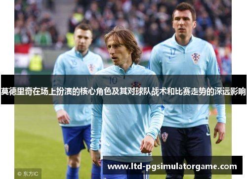 莫德里奇在场上扮演的核心角色及其对球队战术和比赛走势的深远影响 莫德里奇在场上扮演的核心角色及其对球队战术和比赛走势的深远影响