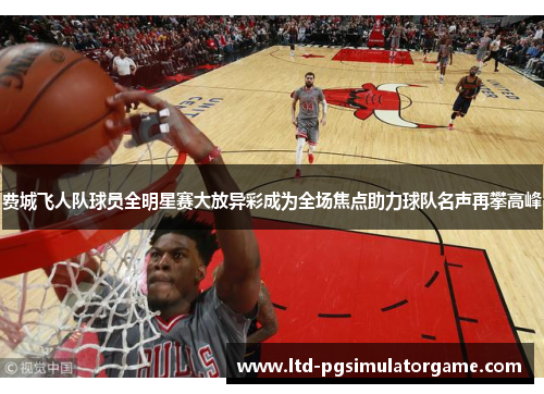 费城飞人队球员全明星赛大放异彩成为全场焦点助力球队名声再攀高峰 费城飞人队球员全明星赛大放异彩成为全场焦点助力球队名声再攀高峰