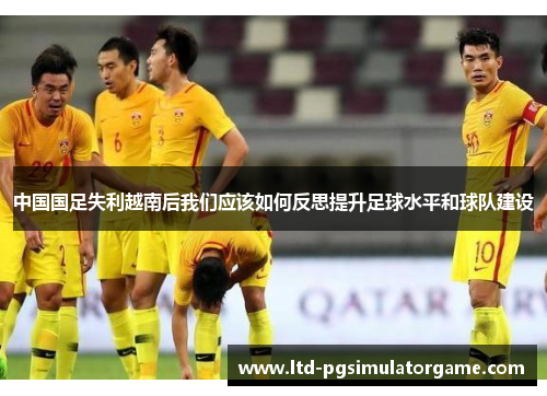 中国国足失利越南后我们应该如何反思提升足球水平和球队建设 中国国足失利越南后我们应该如何反思提升足球水平和球队建设