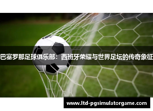 巴塞罗那足球俱乐部：西班牙荣耀与世界足坛的传奇象征