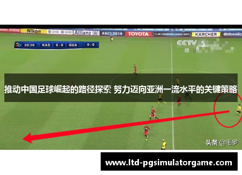 推动中国足球崛起的路径探索 努力迈向亚洲一流水平的关键策略