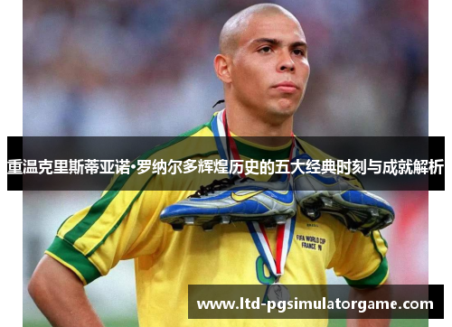 重温克里斯蒂亚诺·罗纳尔多辉煌历史的五大经典时刻与成就解析