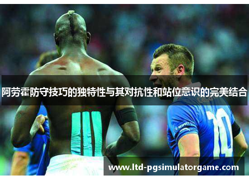 阿劳霍防守技巧的独特性与其对抗性和站位意识的完美结合 阿劳霍防守技巧的独特性与其对抗性和站位意识的完美结合