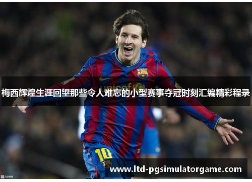 梅西辉煌生涯回望那些令人难忘的小型赛事夺冠时刻汇编精彩程录 梅西辉煌生涯回望那些令人难忘的小型赛事夺冠时刻汇编精彩程录