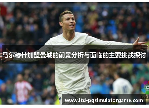 马尔穆什加盟曼城的前景分析与面临的主要挑战探讨