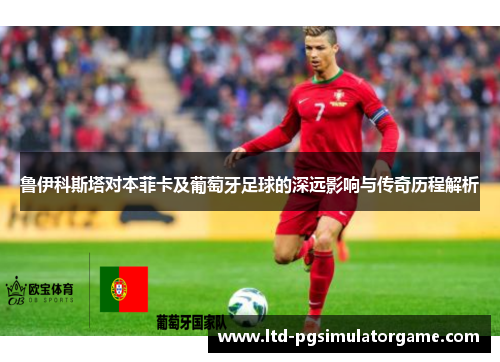 鲁伊科斯塔对本菲卡及葡萄牙足球的深远影响与传奇历程解析