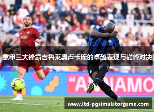 意甲三大锋霸吉鲁莱奥卢卡库的卓越表现与巅峰对决