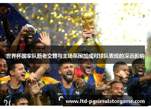 世界杯国家队新老交替与主场氛围加成对球队表现的深远影响