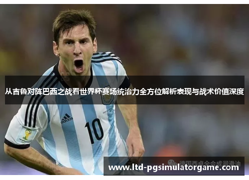从吉鲁对阵巴西之战看世界杯赛场统治力全方位解析表现与战术价值深度