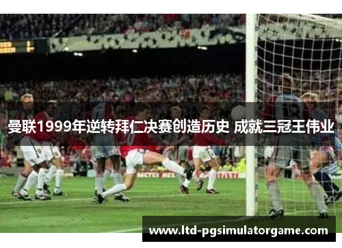 曼联1999年逆转拜仁决赛创造历史 成就三冠王伟业