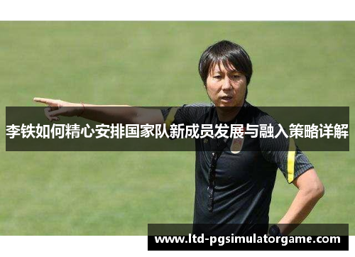 李铁如何精心安排国家队新成员发展与融入策略详解 李铁如何精心安排国家队新成员发展与融入策略详解