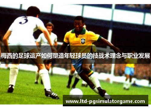 梅西的足球遗产如何塑造年轻球员的技战术理念与职业发展