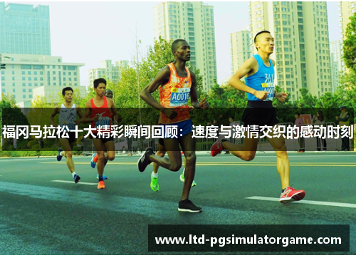 福冈马拉松十大精彩瞬间回顾：速度与激情交织的感动时刻