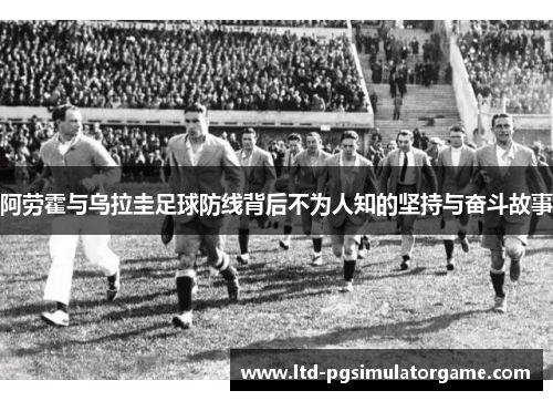 阿劳霍与乌拉圭足球防线背后不为人知的坚持与奋斗故事